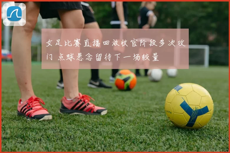 女足比赛直播回放收官阶段多次攻门 点球悬念留待下一场较量