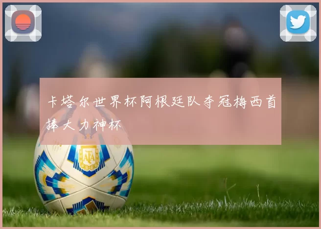 卡塔尔世界杯阿根廷队夺冠梅西首捧大力神杯