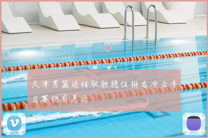 天津男篮逆转取胜稳住排名冲击季后赛仍有悬念