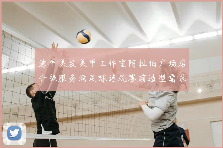 意甲美发美甲工作室阿拉伯广场店升级服务满足球迷观赛前造型需求