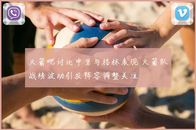 火箭吧讨论申京与格林表现 火箭队战绩波动引发阵容调整关注