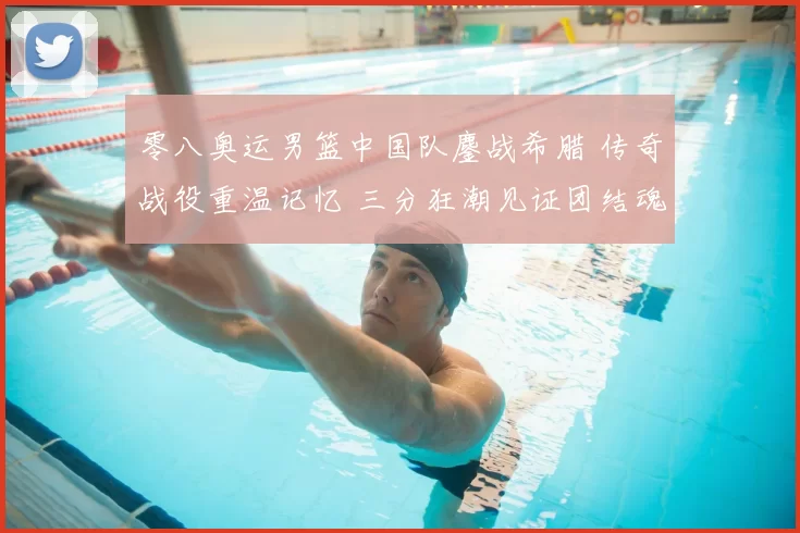 零八奥运男篮中国队鏖战希腊 传奇战役重温记忆 三分狂潮见证团结魂