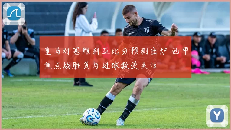 皇马对塞维利亚比分预测出炉 西甲焦点战胜负与进球数受关注