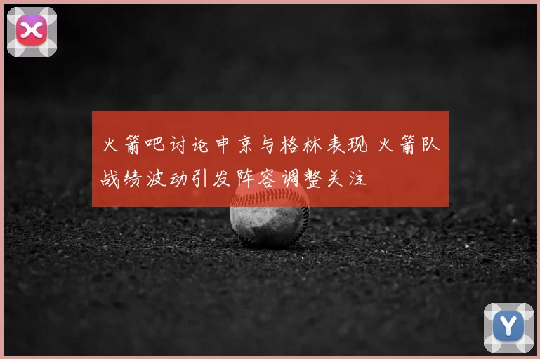 火箭吧讨论申京与格林表现 火箭队战绩波动引发阵容调整关注