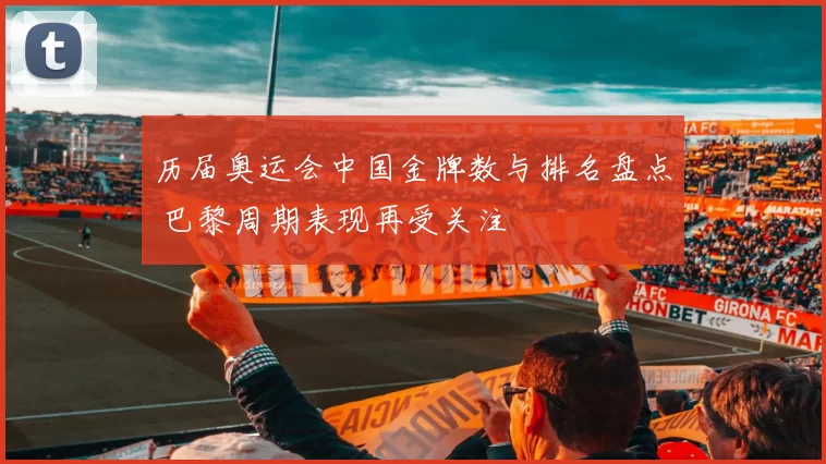 历届奥运会中国金牌数与排名盘点 巴黎周期表现再受关注