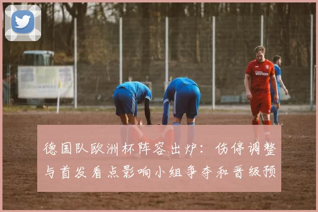 德国队欧洲杯阵容出炉：伤停调整与首发看点影响小组争夺和晋级预期