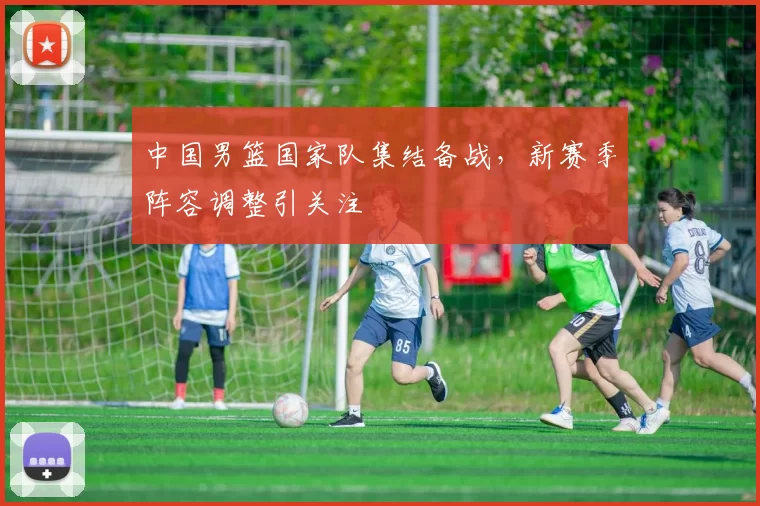 中国男篮国家队集结备战,新赛季阵容调整引关注