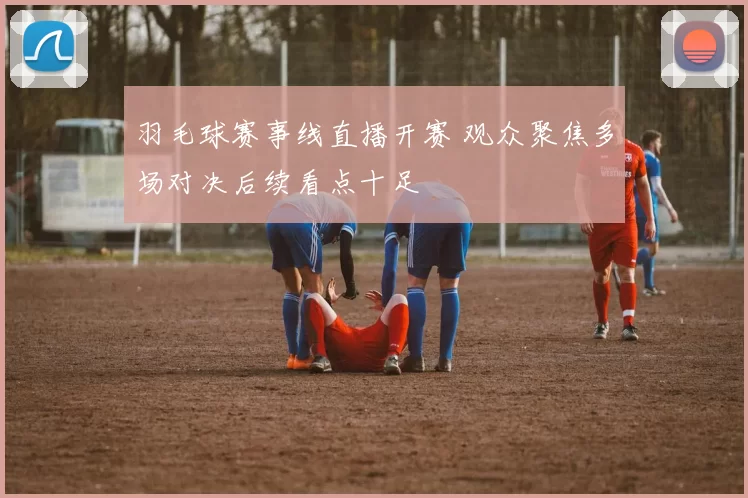 羽毛球赛事线直播开赛 观众聚焦多场对决后续看点十足