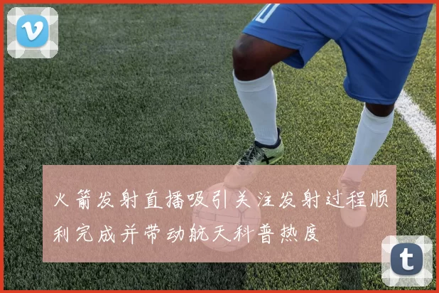 火箭发射直播吸引关注发射过程顺利完成并带动航天科普热度