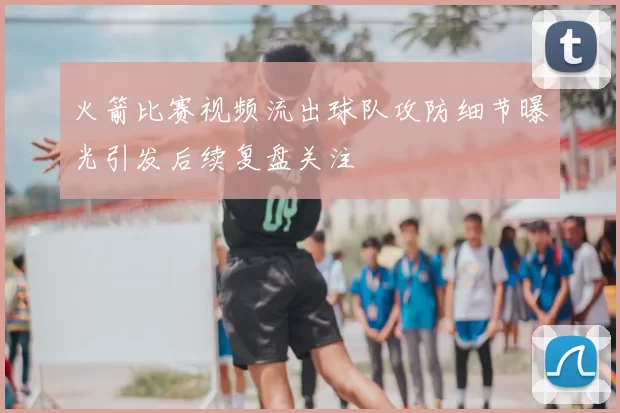 火箭比赛视频流出球队攻防细节曝光引发后续复盘关注