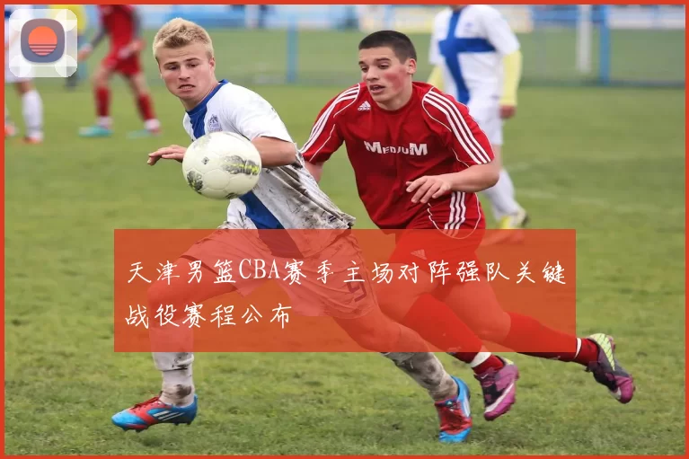 天津男篮CBA赛季主场对阵强队关键战役赛程公布