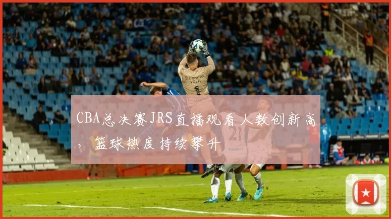 CBA总决赛JRS直播观看人数创新高，篮球热度持续攀升