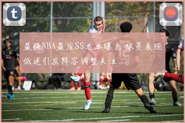 最强NBA最废SS名单曝光 球员表现低迷引发阵容调整关注